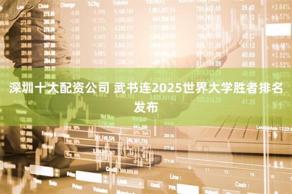 深圳十大配资公司 武书连2025世界大学胜者排名发布