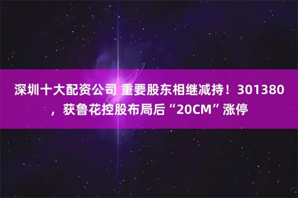 深圳十大配资公司 重要股东相继减持！301380，获鲁花控股布局后“20CM”涨停