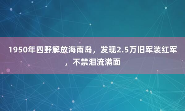 1950年四野解放海南岛，发现2.5万旧军装红军，不禁泪流满面