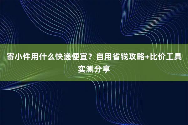 寄小件用什么快递便宜？自用省钱攻略+比价工具实测分享